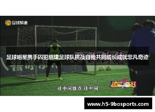 足球明星携手囚犯组建足球队挑战自我共同成长成就非凡奇迹